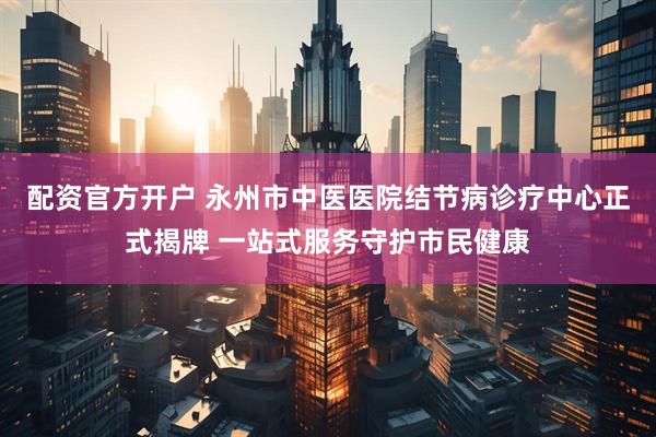 配资官方开户 永州市中医医院结节病诊疗中心正式揭牌 一站式服务守护市民健康