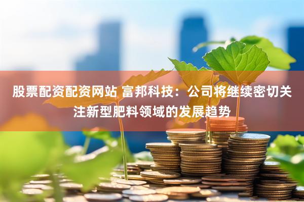 股票配资配资网站 富邦科技：公司将继续密切关注新型肥料领域的发展趋势