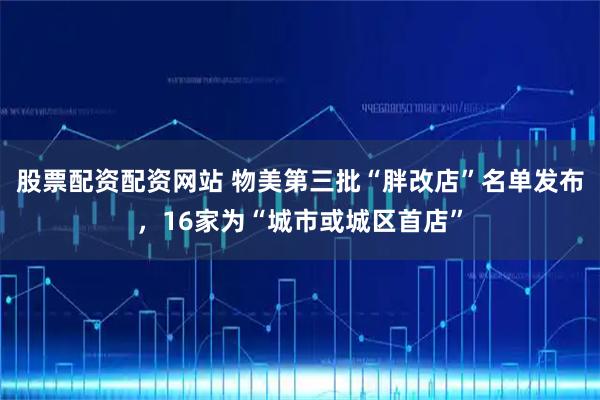 股票配资配资网站 物美第三批“胖改店”名单发布，16家为“城市或城区首店”