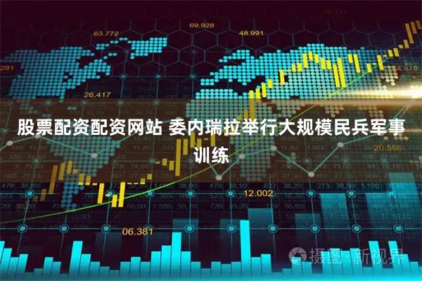 股票配资配资网站 委内瑞拉举行大规模民兵军事训练