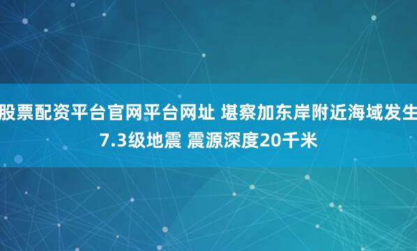 股票配资平台官网平台网址 堪察加东岸附近海域发生7.3级地震 震源深度20千米