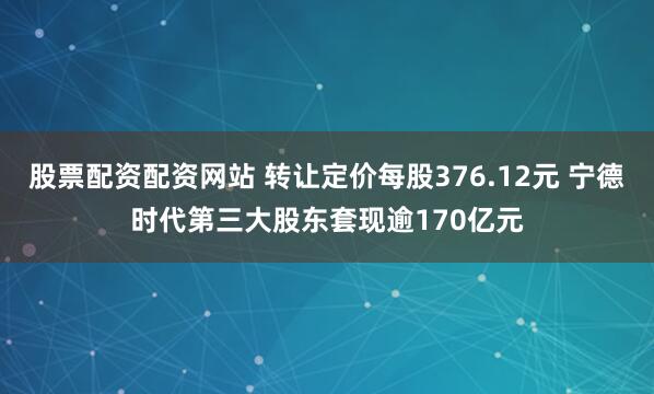 股票配资配资网站 转让定价每股376.12元 宁德时代第三大股东套现逾170亿元