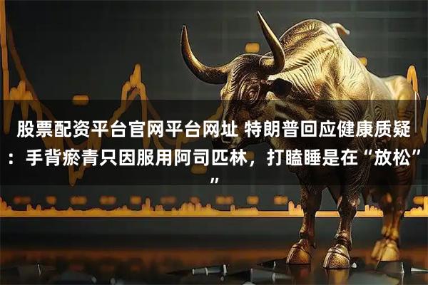股票配资平台官网平台网址 特朗普回应健康质疑：手背瘀青只因服用阿司匹林，打瞌睡是在“放松”