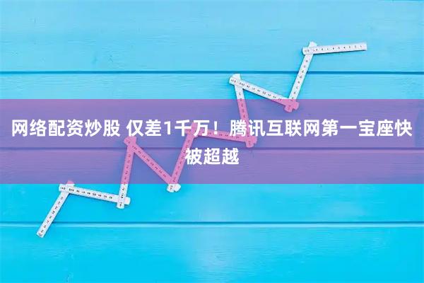 网络配资炒股 仅差1千万！腾讯互联网第一宝座快被超越