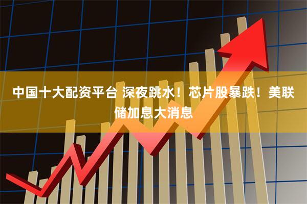 中国十大配资平台 深夜跳水！芯片股暴跌！美联储加息大消息