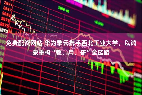 免费配资网站 华为擎云携手西北工业大学，以鸿蒙重构“教、用、研”全链路