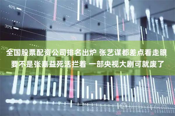 全国股票配资公司排名出炉 张艺谋都差点看走眼 要不是张嘉益死活拦着 一部央视大剧可就废了